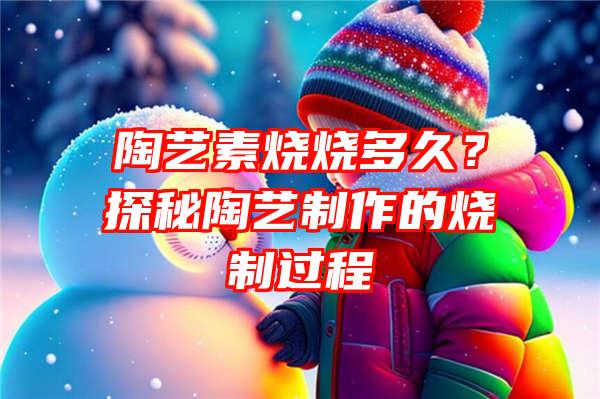 陶艺素烧烧多久？探秘陶艺制作的烧制过程