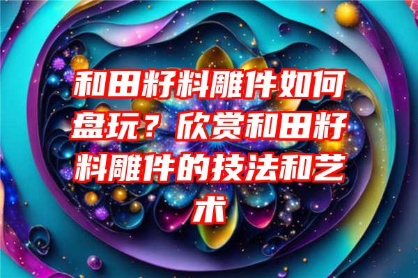 和田籽料雕件如何盘玩？欣赏和田籽料雕件的技法和艺术