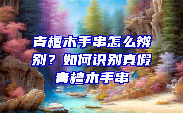 青檀木手串怎么辨别？如何识别真假青檀木手串