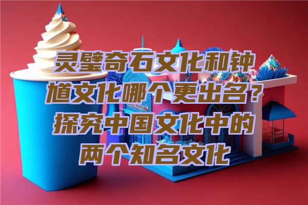 灵璧奇石文化和钟馗文化哪个更出名？探究中国文化中的两个知名文化