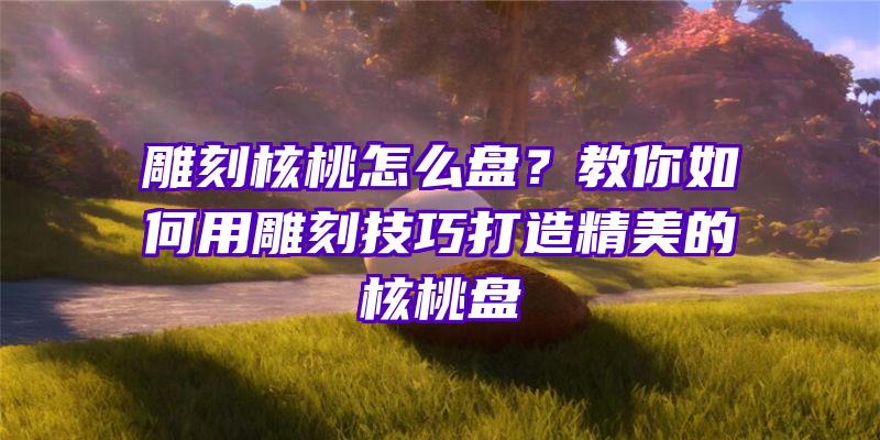 雕刻核桃怎么盘？教你如何用雕刻技巧打造精美的核桃盘