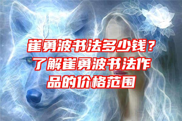 崔勇波书法多少钱？了解崔勇波书法作品的价格范围