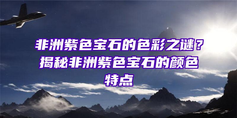 非洲紫色宝石的色彩之谜？揭秘非洲紫色宝石的颜色特点