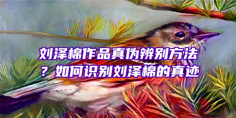 刘泽棉作品真伪辨别方法？如何识别刘泽棉的真迹