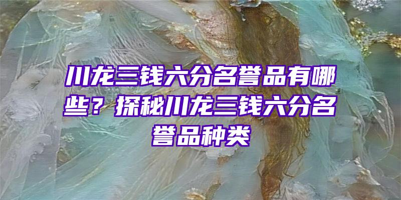 川龙三钱六分名誉品有哪些？探秘川龙三钱六分名誉品种类