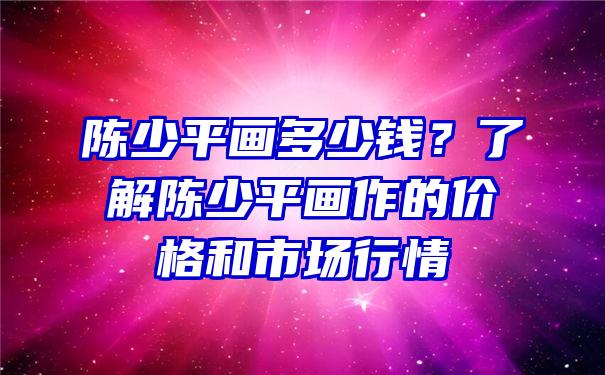 陈少平画多少钱？了解陈少平画作的价格和市场行情