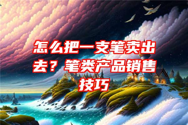 怎么把一支笔卖出去？笔类产品销售技巧