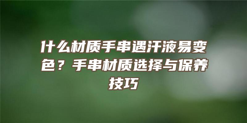 什么材质手串遇汗液易变色？手串材质选择与保养技巧