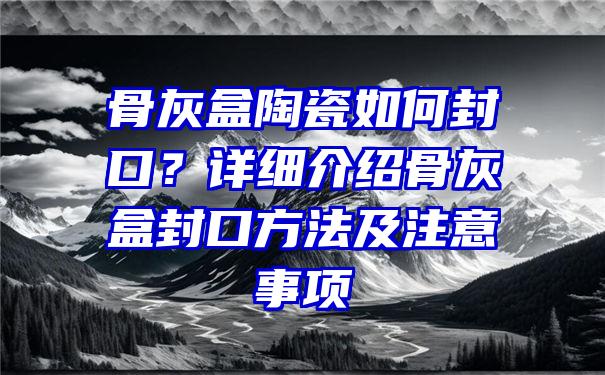 骨灰盒陶瓷如何封口？详细介绍骨灰盒封口方法及注意事项