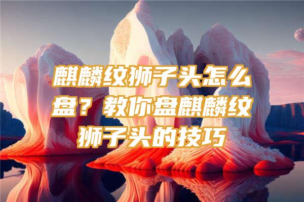 麒麟纹狮子头怎么盘？教你盘麒麟纹狮子头的技巧