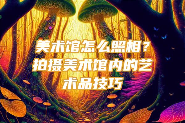 美术馆怎么照相？拍摄美术馆内的艺术品技巧