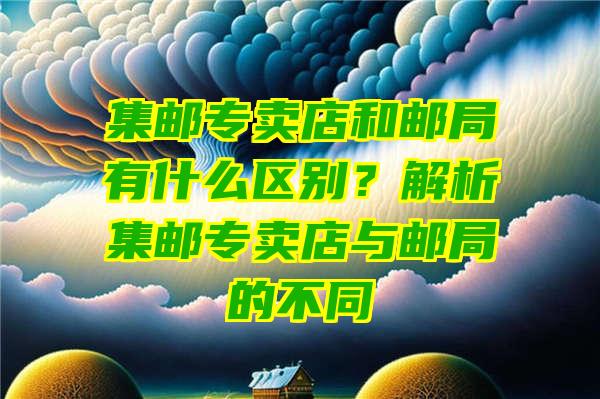 集邮专卖店和邮局有什么区别？解析集邮专卖店与邮局的不同