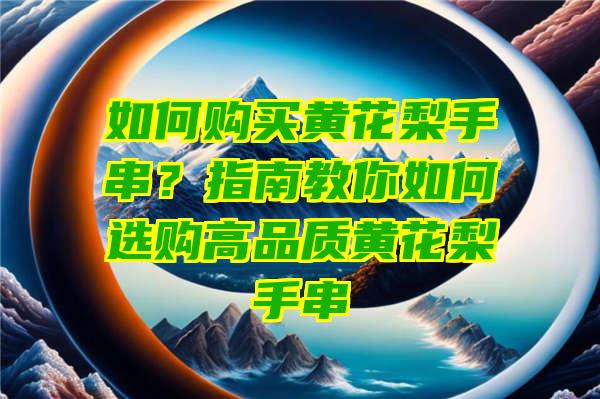 如何购买黄花梨手串？指南教你如何选购高品质黄花梨手串