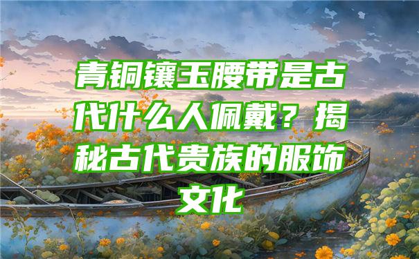 青铜镶玉腰带是古代什么人佩戴？揭秘古代贵族的服饰文化