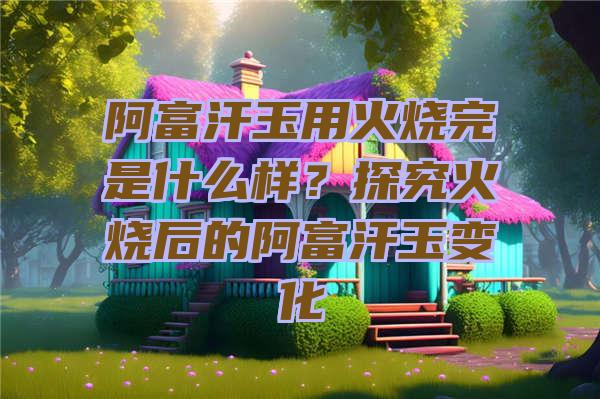 阿富汗玉用火烧完是什么样？探究火烧后的阿富汗玉变化