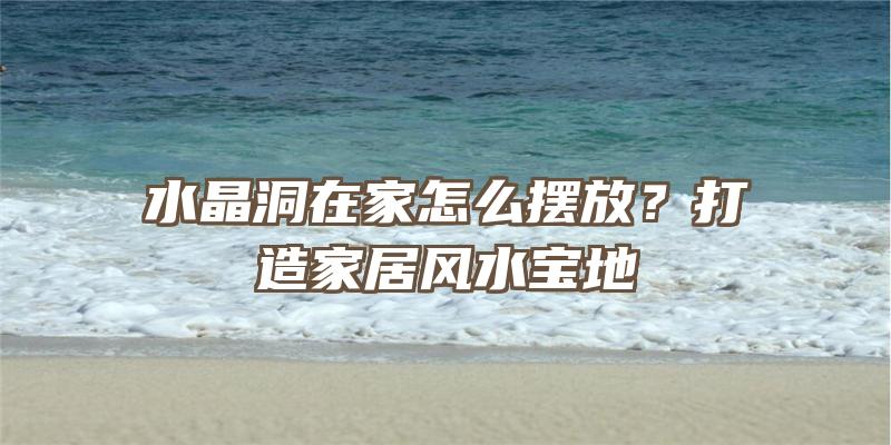 水晶洞在家怎么摆放？打造家居风水宝地