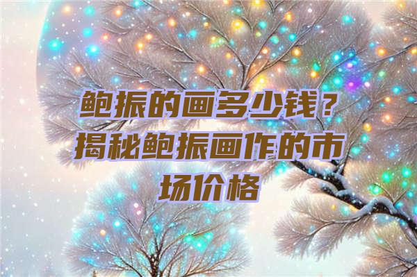 鲍振的画多少钱？揭秘鲍振画作的市场价格