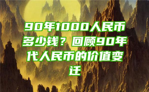 90年1000人民币多少钱？回顾90年代人民币的价值变迁