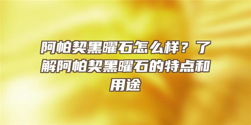 阿帕契黑曜石怎么样？了解阿帕契黑曜石的特点和用途