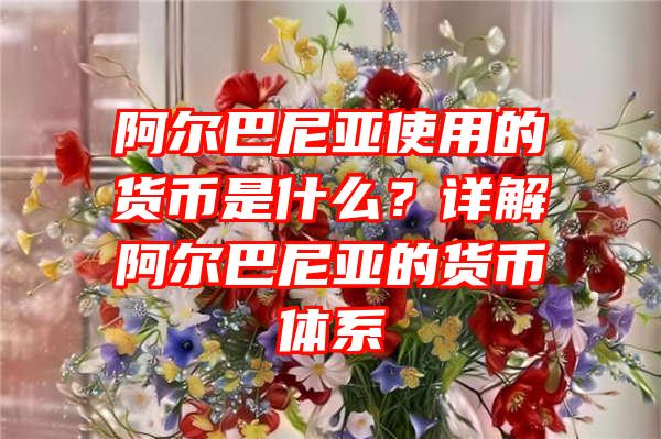 阿尔巴尼亚使用的货币是什么？详解阿尔巴尼亚的货币体系