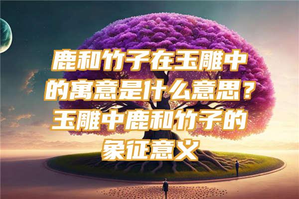 鹿和竹子在玉雕中的寓意是什么意思？玉雕中鹿和竹子的象征意义