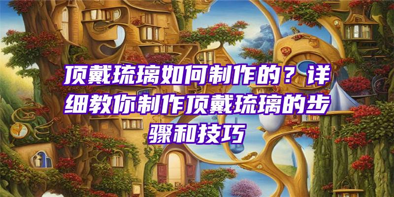 顶戴琉璃如何制作的？详细教你制作顶戴琉璃的步骤和技巧