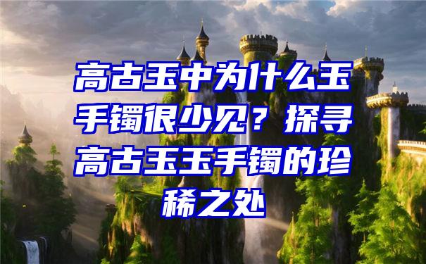 高古玉中为什么玉手镯很少见？探寻高古玉玉手镯的珍稀之处