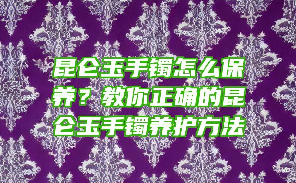 昆仑玉手镯怎么保养？教你正确的昆仑玉手镯养护方法