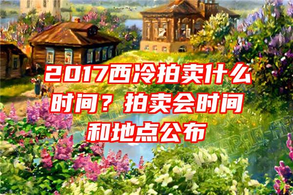 2017西冷拍卖什么时间？拍卖会时间和地点公布