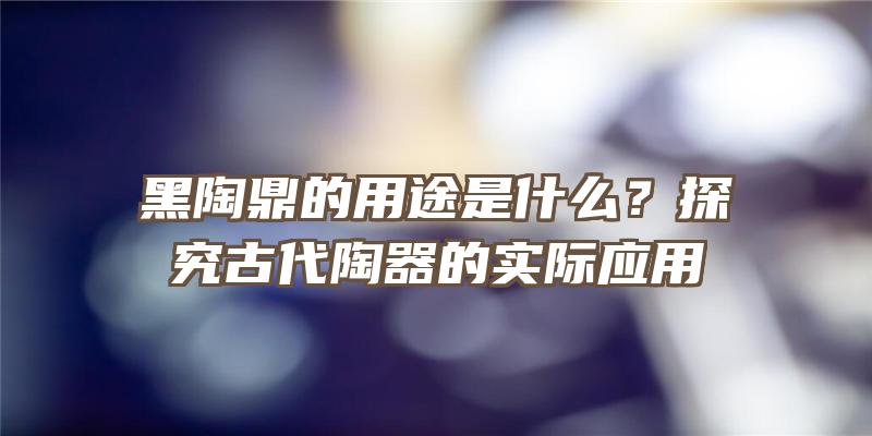 黑陶鼎的用途是什么？探究古代陶器的实际应用