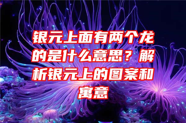 银元上面有两个龙的是什么意思？解析银元上的图案和寓意