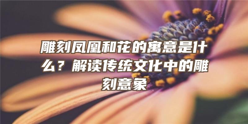 雕刻凤凰和花的寓意是什么？解读传统文化中的雕刻意象