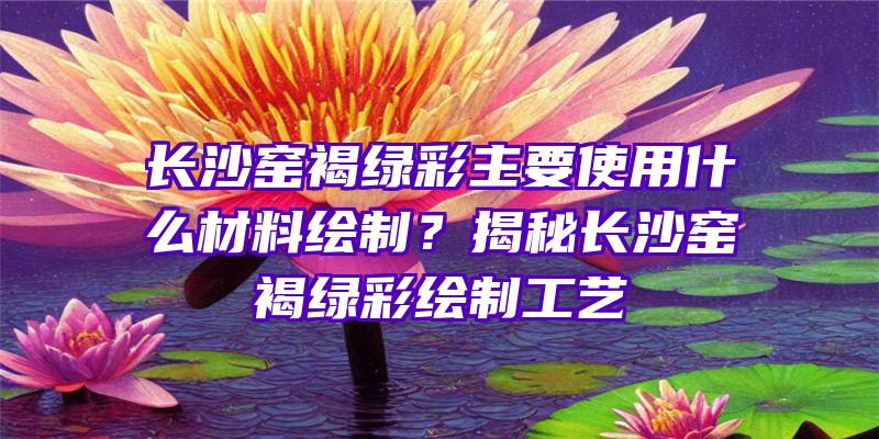 长沙窑褐绿彩主要使用什么材料绘制？揭秘长沙窑褐绿彩绘制工艺