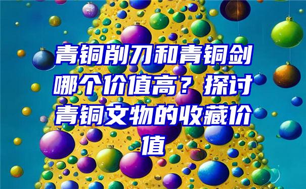 青铜削刀和青铜剑哪个价值高？探讨青铜文物的收藏价值