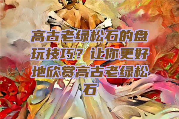 高古老绿松石的盘玩技巧？让你更好地欣赏高古老绿松石