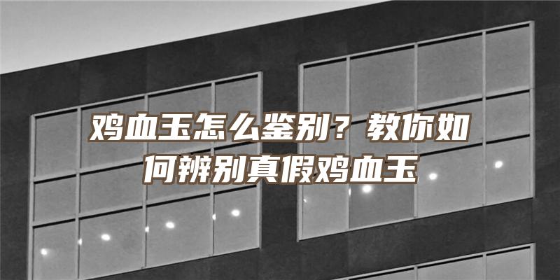 鸡血玉怎么鉴别？教你如何辨别真假鸡血玉