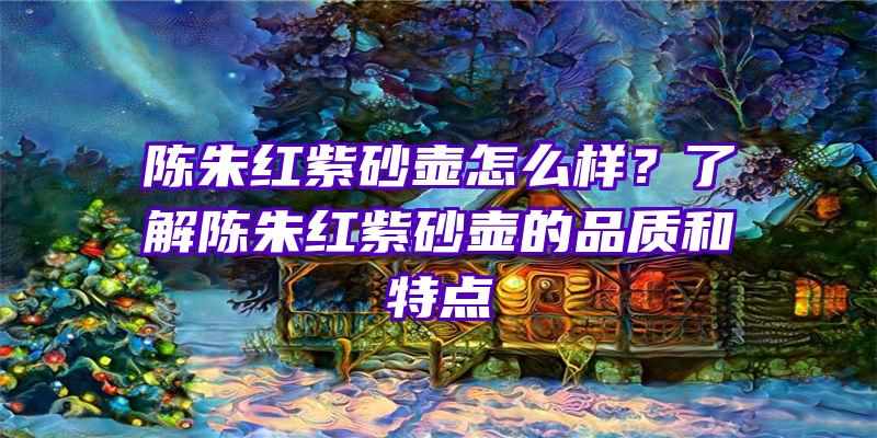 陈朱红紫砂壶怎么样？了解陈朱红紫砂壶的品质和特点