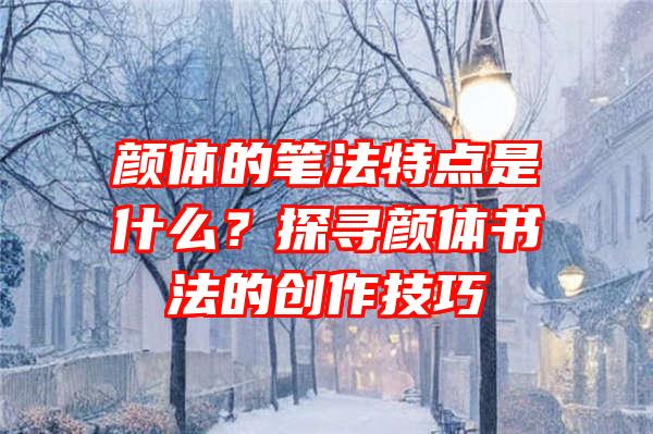 颜体的笔法特点是什么？探寻颜体书法的创作技巧