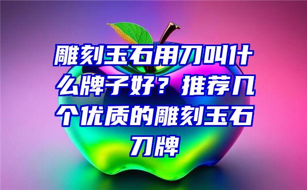 雕刻玉石用刀叫什么牌子好？推荐几个优质的雕刻玉石刀牌