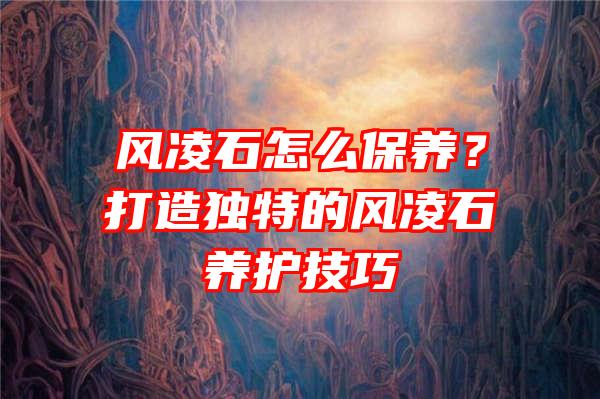 风凌石怎么保养？打造独特的风凌石养护技巧