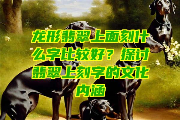 龙形翡翠上面刻什么字比较好？探讨翡翠上刻字的文化内涵