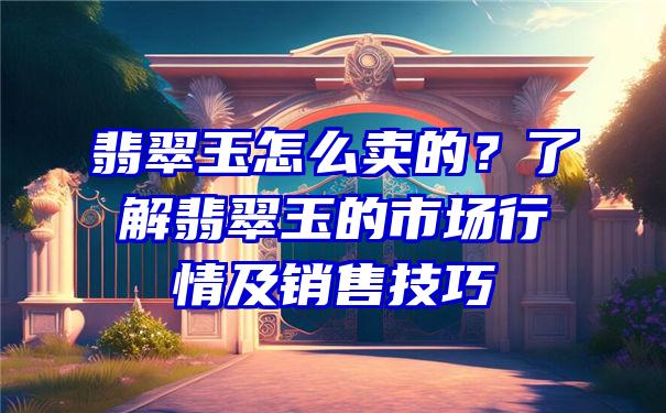 翡翠玉怎么卖的？了解翡翠玉的市场行情及销售技巧