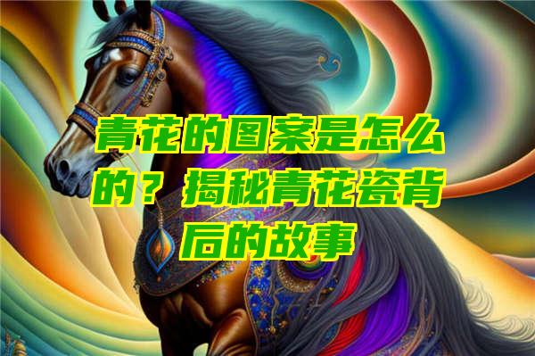 青花的图案是怎么的？揭秘青花瓷背后的故事