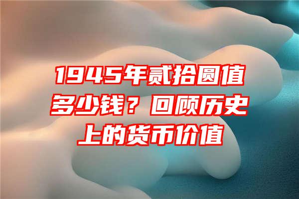 1945年贰拾圆值多少钱？回顾历史上的货币价值