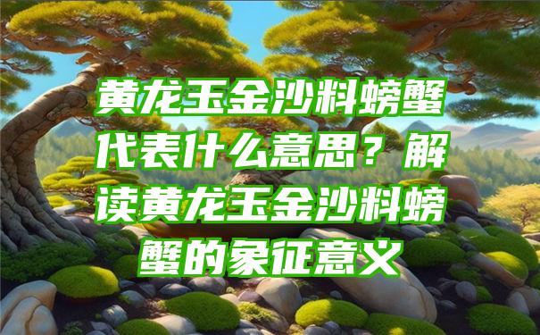 黄龙玉金沙料螃蟹代表什么意思？解读黄龙玉金沙料螃蟹的象征意义