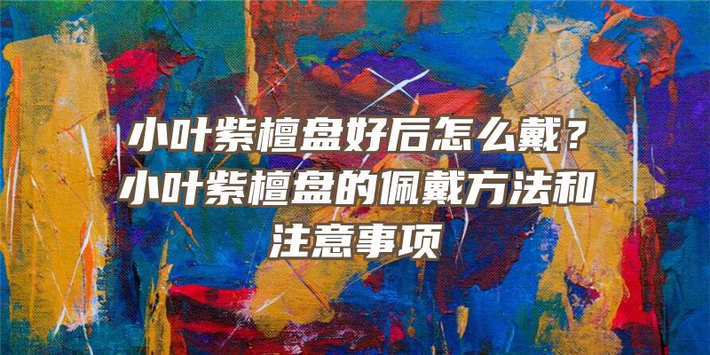 小叶紫檀盘好后怎么戴？小叶紫檀盘的佩戴方法和注意事项