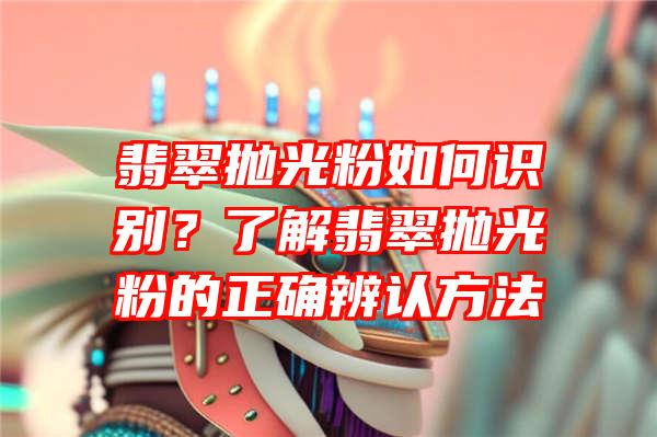 翡翠抛光粉如何识别？了解翡翠抛光粉的正确辨认方法