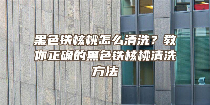 黑色铁核桃怎么清洗？教你正确的黑色铁核桃清洗方法