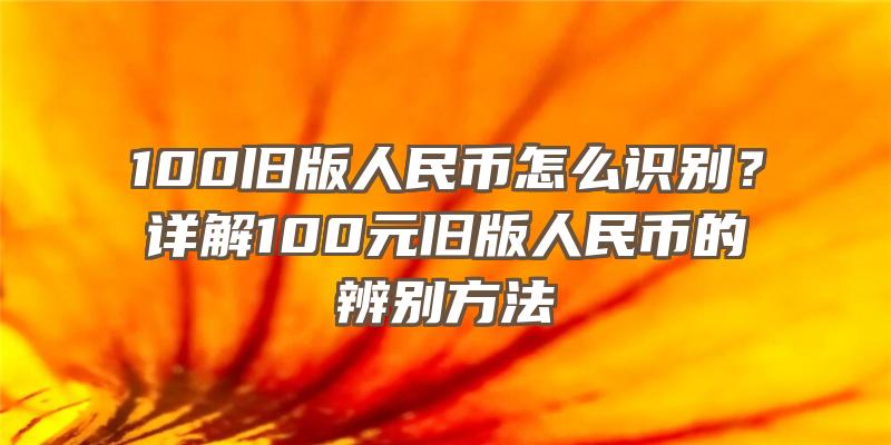 100旧版人民币怎么识别？详解100元旧版人民币的辨别方法