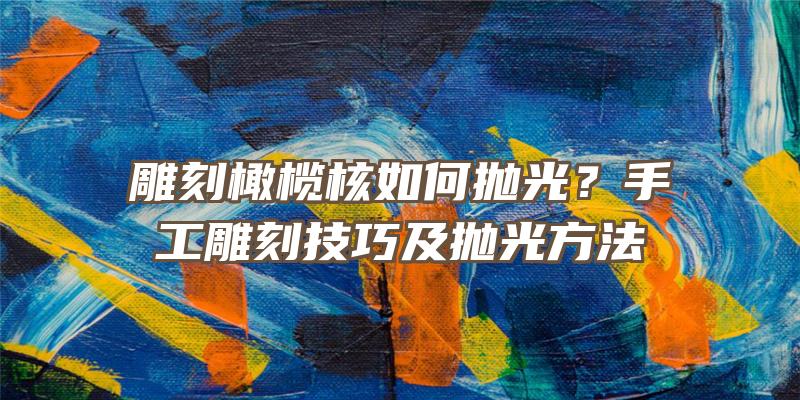 雕刻橄榄核如何抛光？手工雕刻技巧及抛光方法